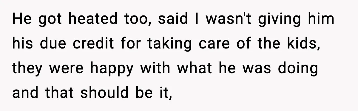 He got heated too, said I wasn't giving him his due credit for taking care of the kids, they were happy with what he was doing and that should be...