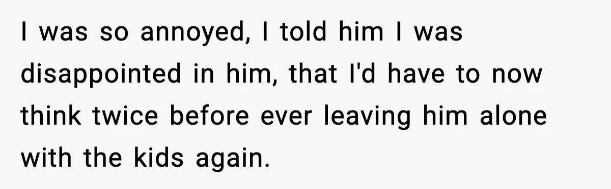 I was so annoyed, I told him I was disappointed in him, that I'd have to now think twice before ever leaving him alone with the kids again.