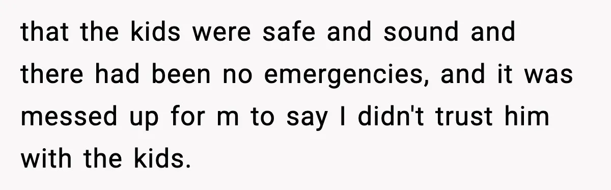 that the kids were safe and sound and there had been no emergencies, and it was messed up for m to say I didn't trust him with the kids.