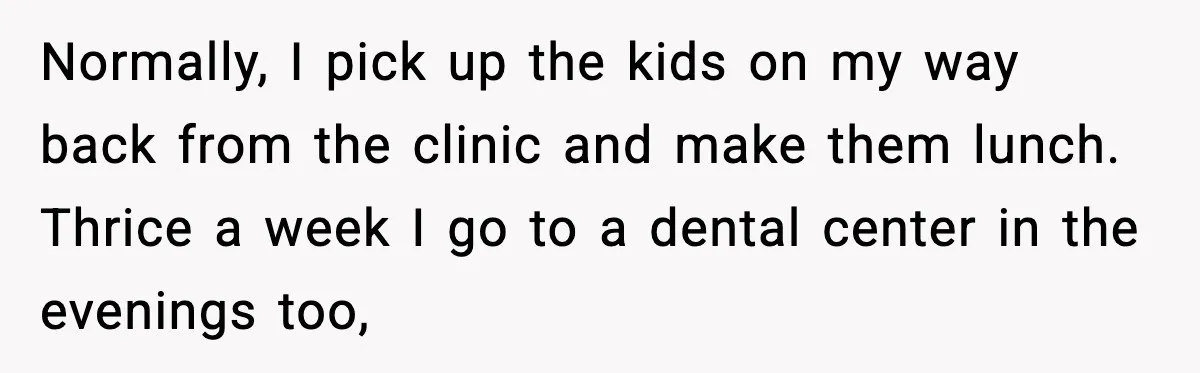 Normally, I pick up the kids on my way back from the clinic and make them lunch. Thrice a week I go to a dental center in the evenings too,