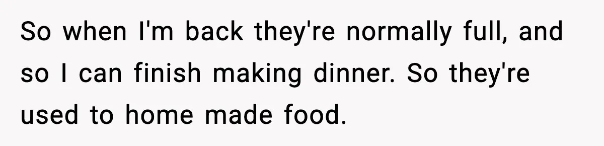So when I'm back they're normally full, and so I can finish making dinner. So they're used to home made food.