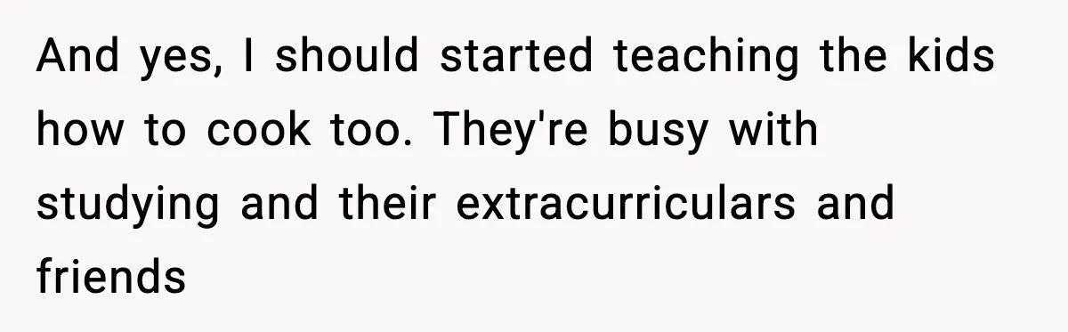 And yes, I should started teaching the kids how to cook too. They're busy with studying and their extracurriculars and friends