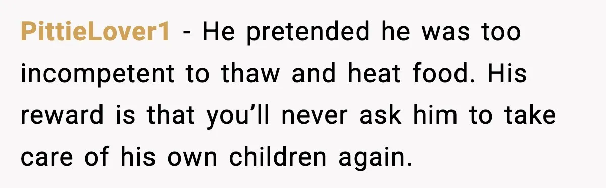 PittieLover1 - He pretended he was too incompetent to thaw and heat food. His reward is that you’ll never ask him to take care of his own children again.