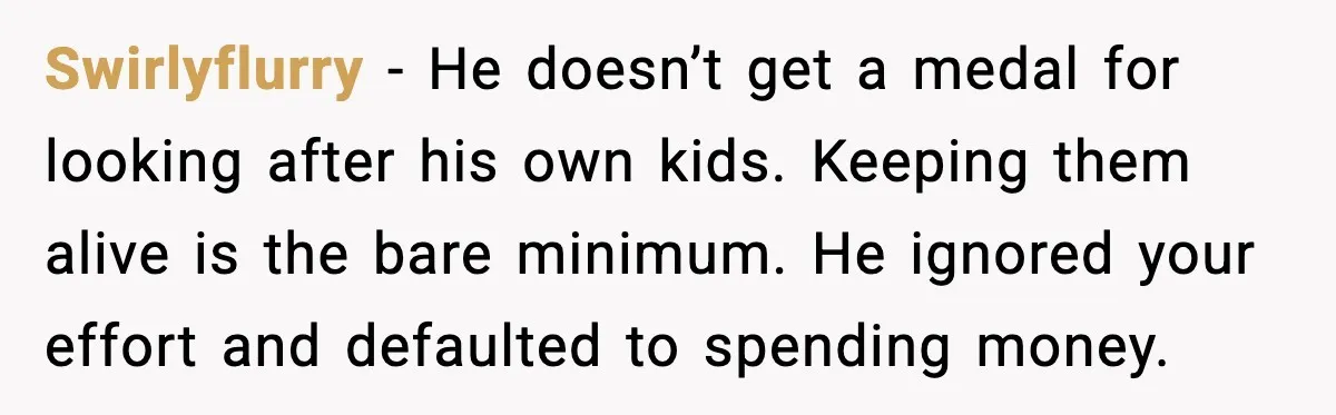 Swirlyflurry - He doesn’t get a medal for looking after his own kids. Keeping them alive is the bare minimum. He ignored your effort and defaulted to spending money.