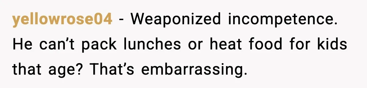 yellowrose04 - Weaponized incompetence. He can’t pack lunches or heat food for kids that age? That’s embarrassing.