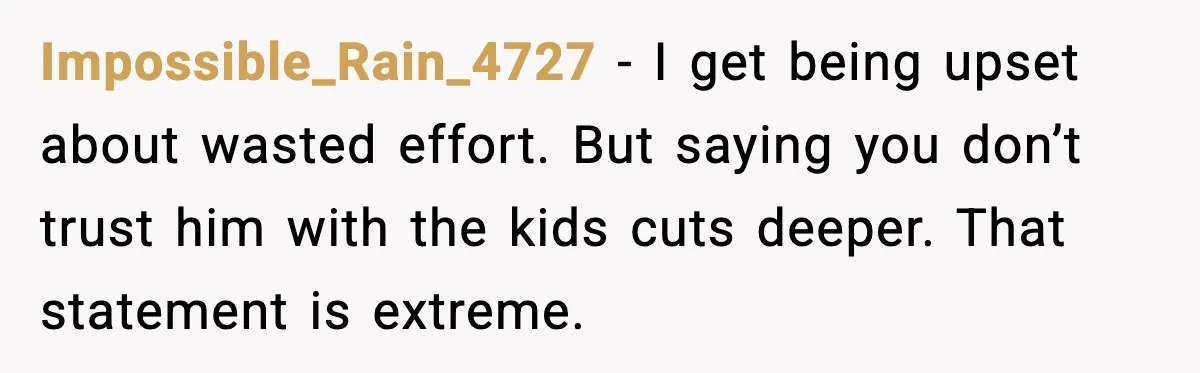 Impossible_Rain_4727 - I get being upset about wasted effort. But saying you don’t trust him with the kids cuts deeper. That statement is extreme.