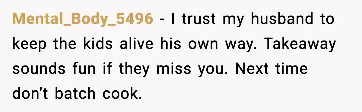 Mental_Body_5496 - I trust my husband to keep the kids alive his own way. Takeaway sounds fun if they miss you. Next time don’t batch cook.