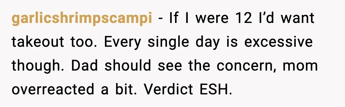 garlicshrimpscampi - If I were 12 I’d want takeout too. Every single day is excessive though. Dad should see the concern, mom overreacted a bit. Verdict ESH.