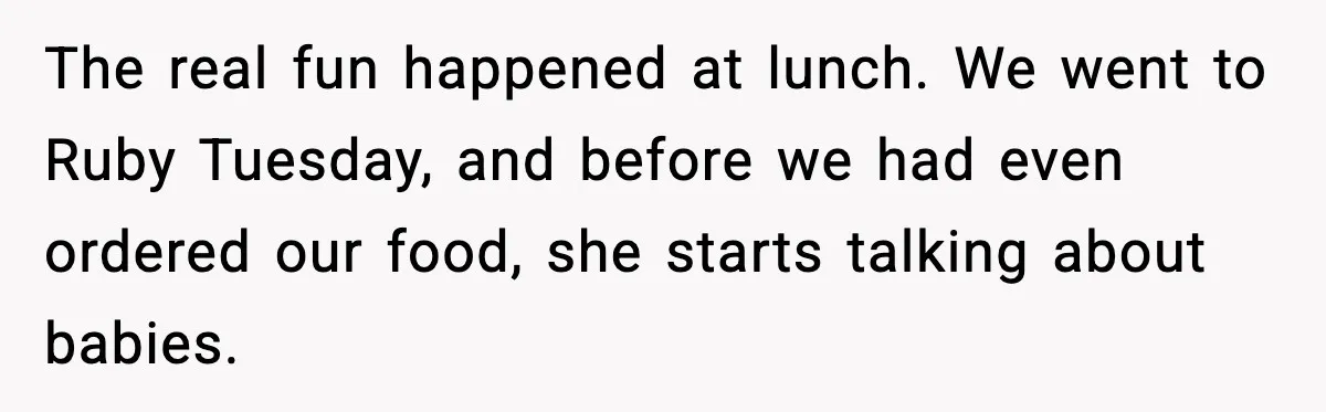 The real fun happened at lunch. We went to Ruby Tuesday, and before we had even ordered our food, she starts talking about babies.