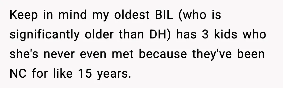 Keep in mind my oldest BIL (who is significantly older than DH) has 3 kids who she's never even met because they've been NC for like 15 years.