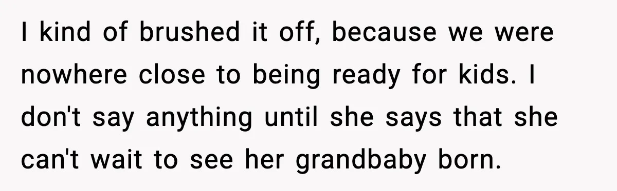 I kind of brushed it off, because we were nowhere close to being ready for kids. I don't say anything until she says that she can't wait to see her...