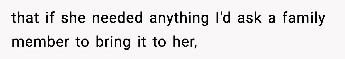that if she needed anything I'd ask a family member to bring it to her,