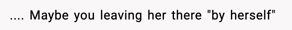 .... Maybe you leaving her there "by herself"