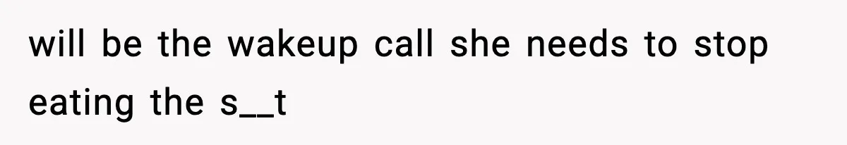 will be the wakeup call she needs to stop eating the s__t