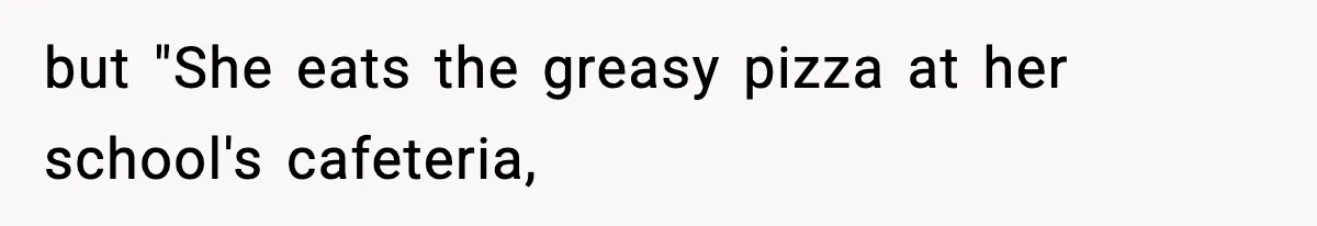but "She eats the greasy pizza at her school's cafeteria,