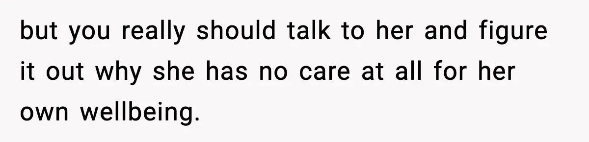 but you really should talk to her and figure it out why she has no care at all for her own wellbeing.