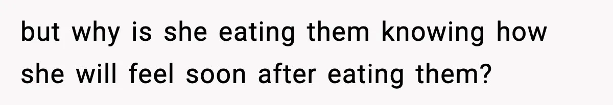 but why is she eating them knowing how she will feel soon after eating them?