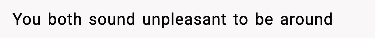 You both sound unpleasant to be around