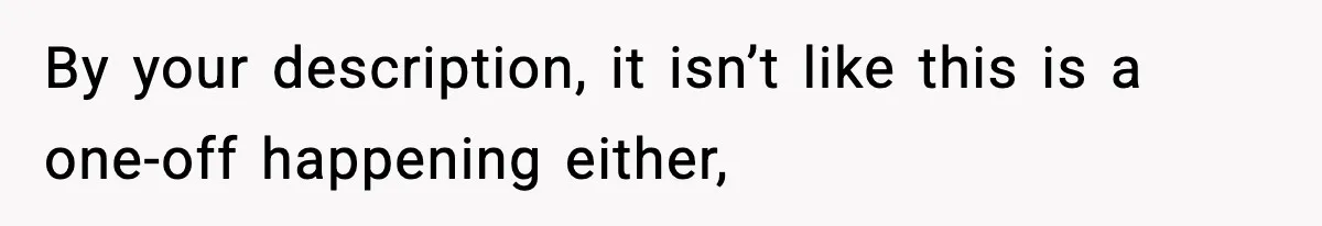 By your description, it isn’t like this is a one-off happening either,