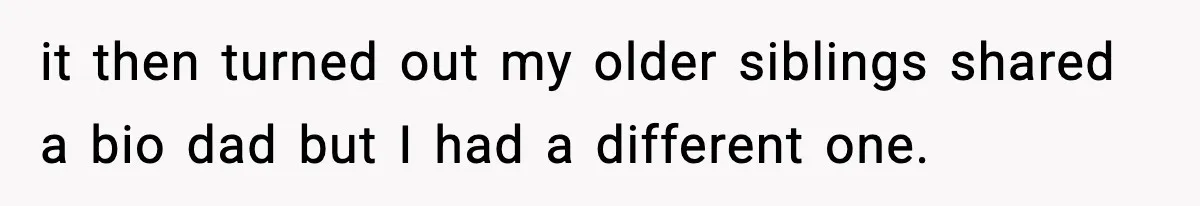 it then turned out my older siblings shared a bio dad but I had a different one.