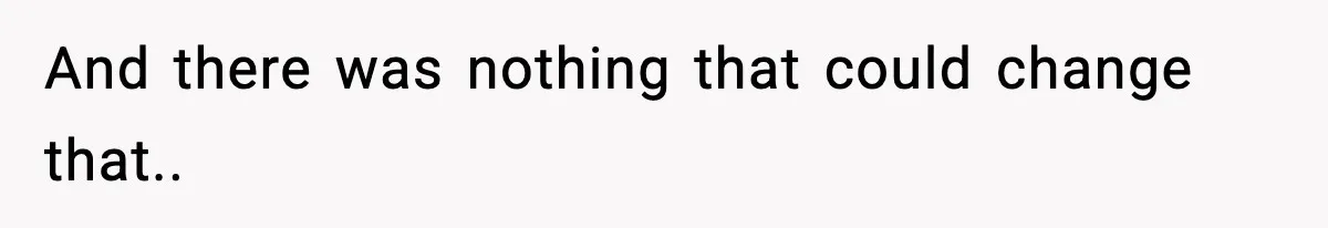 And there was nothing that could change that..