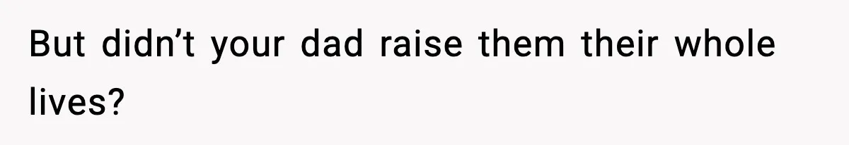 But didn’t your dad raise them their whole lives?