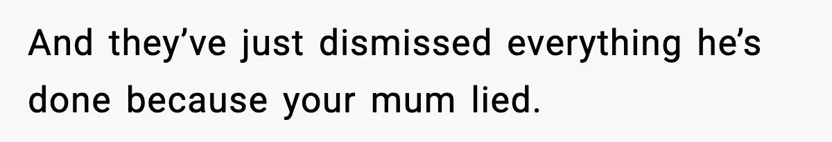 And they’ve just dismissed everything he’s done because your mum lied.