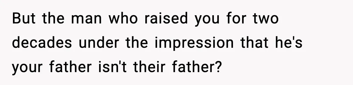 But the man who raised you for two decades under the impression that he's your father isn't their father?