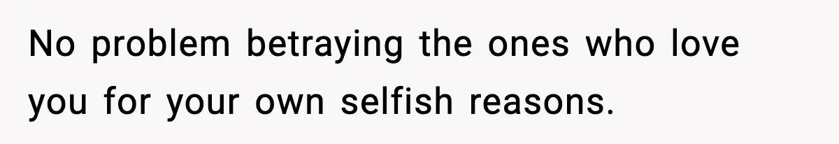 No problem betraying the ones who love you for your own selfish reasons.