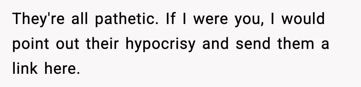 They're all pathetic. If I were you, I would point out their hypocrisy and send them a link here.