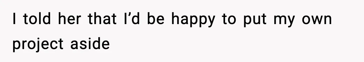 I told her that I’d be happy to put my own project aside