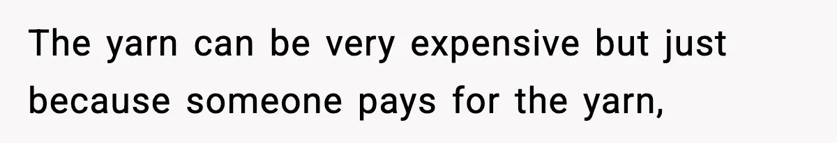 The yarn can be very expensive but just because someone pays for the yarn,