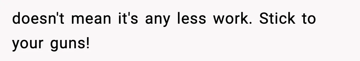 doesn't mean it's any less work. Stick to your guns!