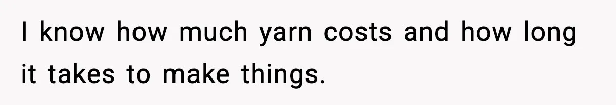 I know how much yarn costs and how long it takes to make things.