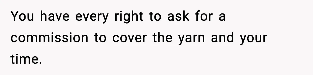 You have every right to ask for a commission to cover the yarn and your time.