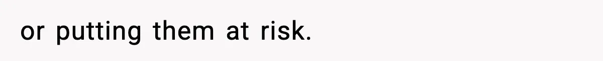 or putting them at risk.
