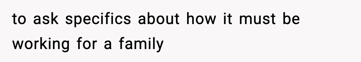to ask specifics about how it must be working for a family