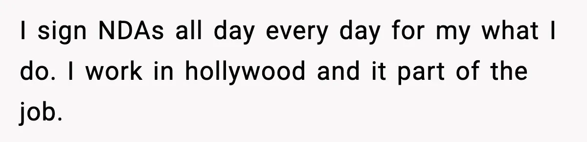 I sign NDAs all day every day for my what I do. I work in hollywood and it part of the job.