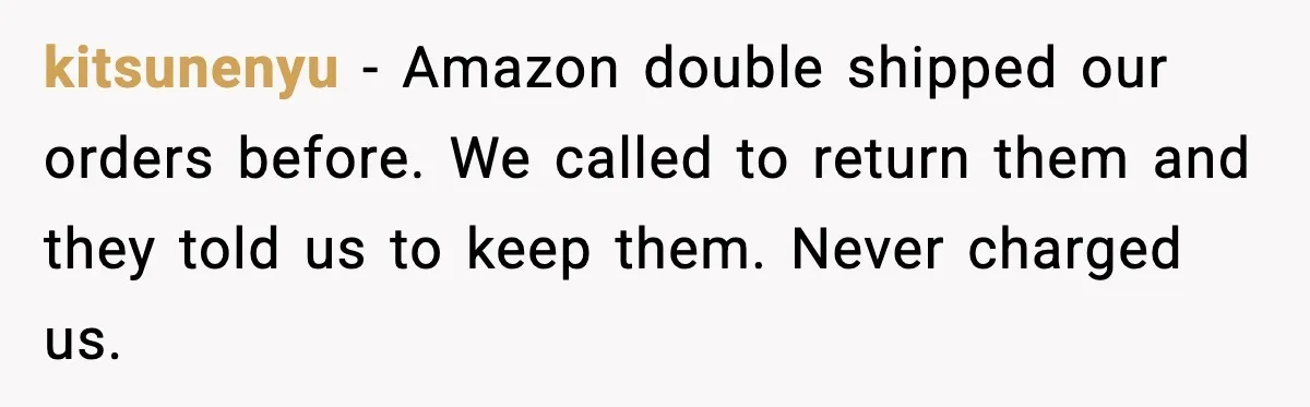kitsunenyu - Amazon double shipped our orders before. We called to return them and they told us to keep them. Never charged us.