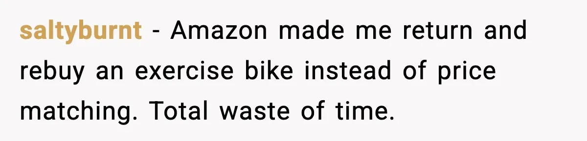 saltyburnt - Amazon made me return and rebuy an exercise bike instead of price matching. Total waste of time.