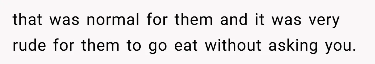 that was normal for them and it was very rude for them to go eat without asking you.