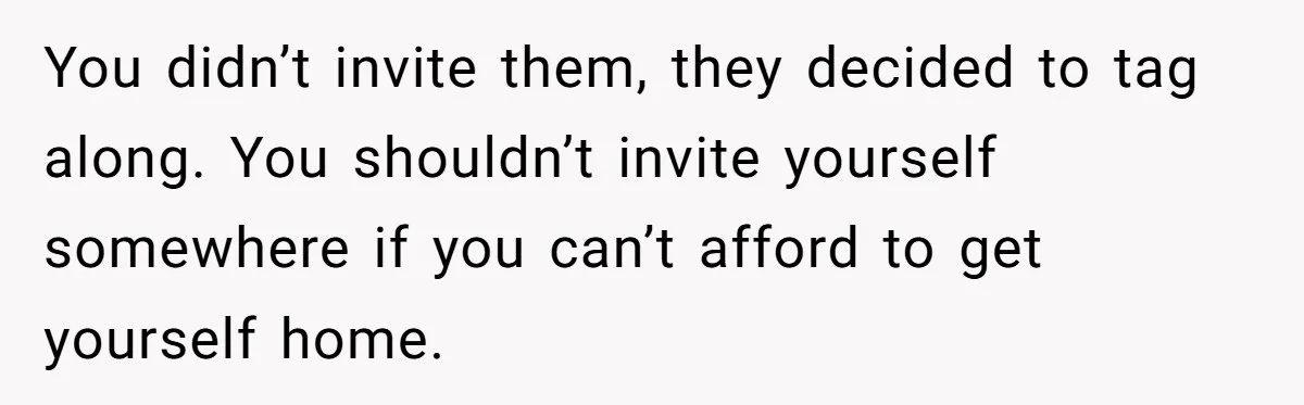 You didn’t invite them, they decided to tag along. You shouldn’t invite yourself somewhere if you can’t afford to get yourself home.