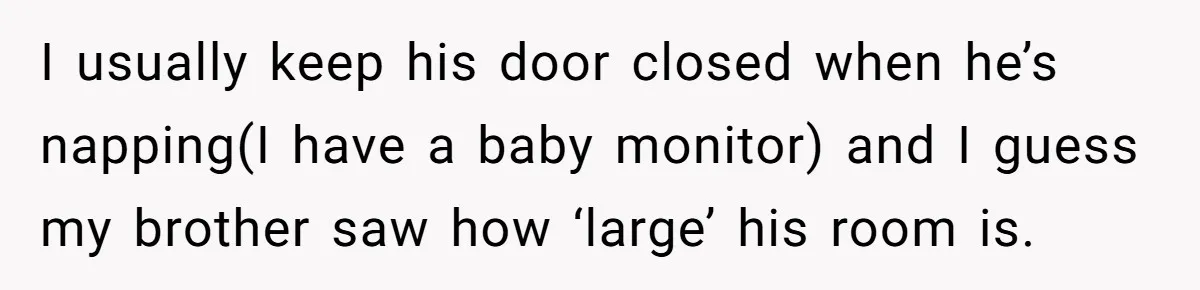 New Mom Lets Brother Move In, He Tries to Evict Her Baby From His Own Room I usually keep his door closed when he’s napping(I have a baby monitor) and I guess my brother saw how ‘large’ his room is.