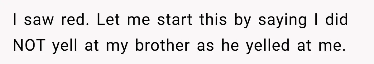 New Mom Lets Brother Move In, He Tries to Evict Her Baby From His Own Room I saw red. Let me start this by saying I did NOT yell at my brother as he yelled at me.