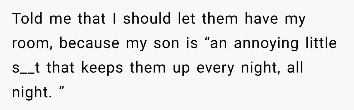 New Mom Lets Brother Move In, He Tries to Evict Her Baby From His Own Room Told me that I should let them have my room, because my son is “an annoying little s__t that keeps them up every night, all night. ”