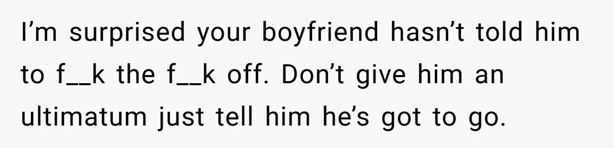 New Mom Lets Brother Move In, He Tries to Evict Her Baby From His Own Room I’m surprised your boyfriend hasn’t told him to f__k the f__k off. Don’t give him an ultimatum just tell him he’s got to go.