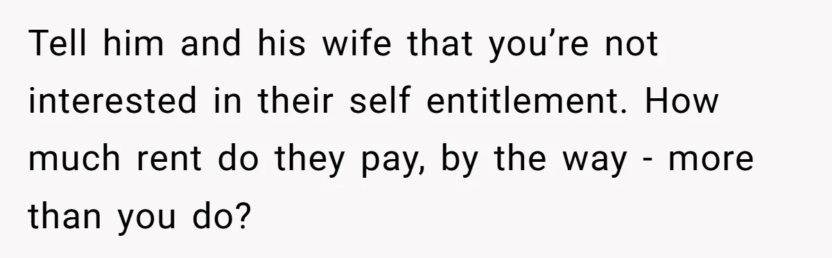 New Mom Lets Brother Move In, He Tries to Evict Her Baby From His Own Room Tell him and his wife that you’re not interested in their self entitlement. How much rent do they pay, by the way - more than you do?