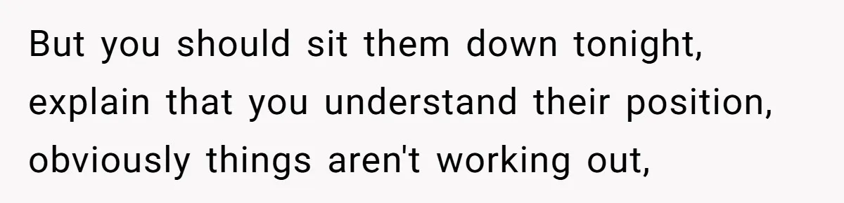 New Mom Lets Brother Move In, He Tries to Evict Her Baby From His Own Room But you should sit them down tonight, explain that you understand their position, obviously things aren't working out,