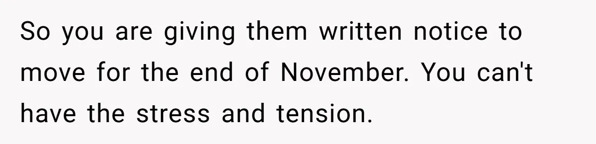 New Mom Lets Brother Move In, He Tries to Evict Her Baby From His Own Room So you are giving them written notice to move for the end of November. You can't have the stress and tension.
