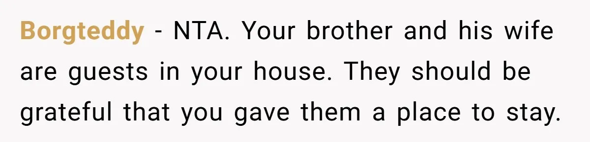 New Mom Lets Brother Move In, He Tries to Evict Her Baby From His Own Room Borgteddy − NTA. Your brother and his wife are guests in your house. They should be grateful that you gave them a place to stay.